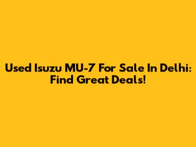 Used Isuzu MU-7 For Sale In Delhi: Find Great Deals!