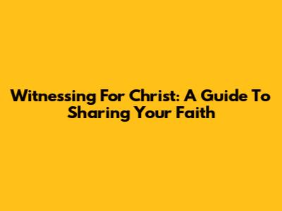 Witnessing For Christ: A Guide To Sharing Your Faith